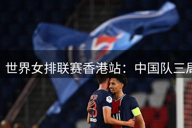 世界女排联赛香港站：中国队三局完胜乌克兰队