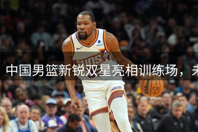 中国男篮新锐双星亮相训练场，未来之星崭露锋芒