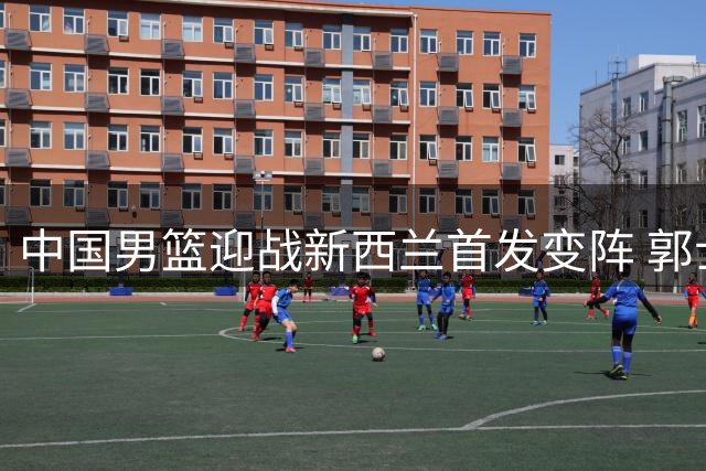 中国男篮迎战新西兰首发变阵 郭士强帅位岌岌可危