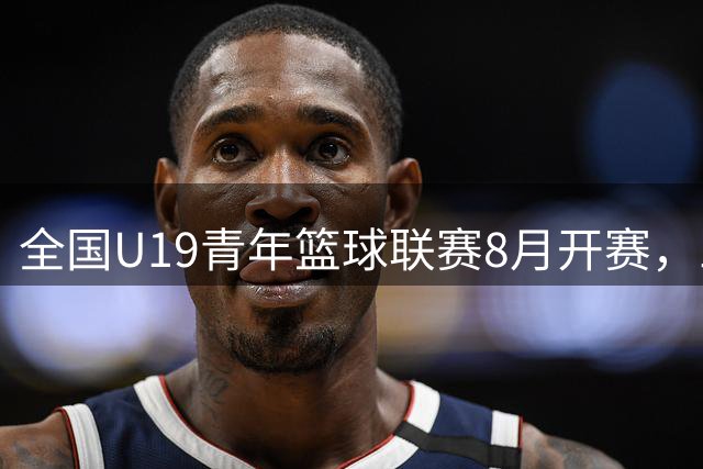 全国U19青年篮球联赛8月开赛，三大赛区豪强云集