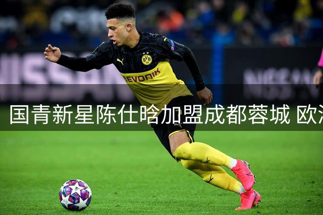 国青新星陈仕晗加盟成都蓉城 欧洲历练后卫补强球队边路