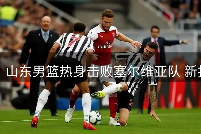 山东男篮热身击败塞尔维亚队 新援小将集体发力