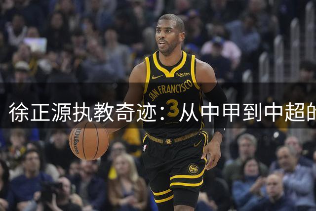 徐正源执教奇迹：从中甲到中超的华丽转身