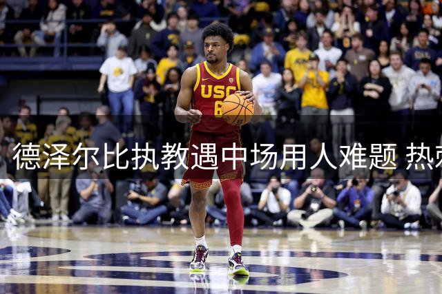 德泽尔比执教遇中场用人难题 热刺多名国脚恐遭边缘化
