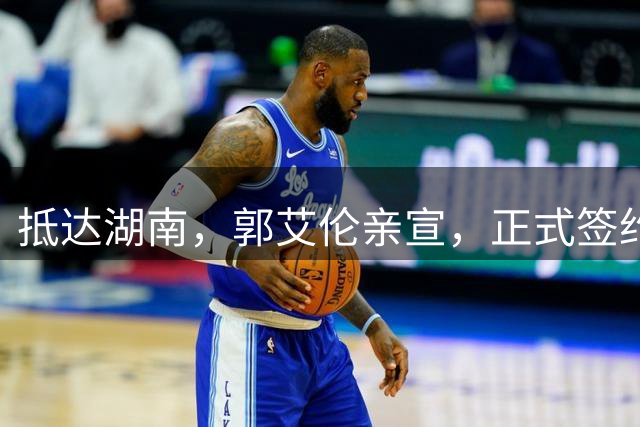 抵达湖南，郭艾伦亲宣，正式签约，新岗位曝光，杨鸣祝福