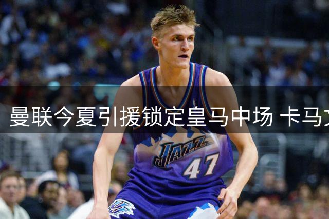 曼联今夏引援锁定皇马中场 卡马文加或成重磅交易