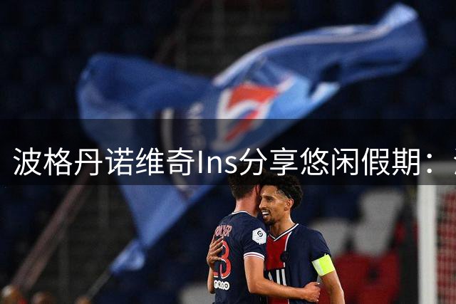 波格丹诺维奇Ins分享悠闲假期：海景与啤酒相伴