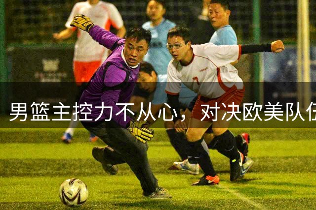 男篮主控力不从心，对决欧美队伍频频失手