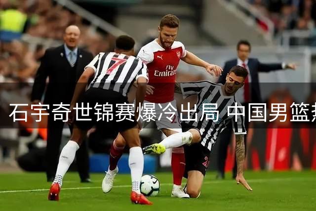 石宇奇世锦赛爆冷出局 中国男篮热身赛负新西兰