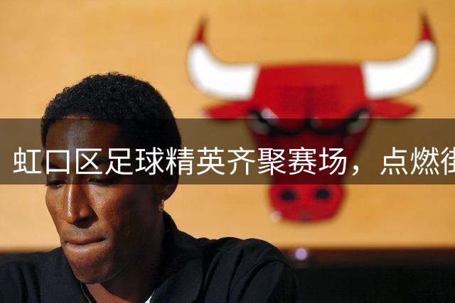 虹口区足球精英齐聚赛场，点燃街镇预选赛战火