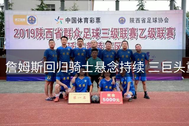 詹姆斯回归骑士悬念持续 三巨头重组计划浮出水面