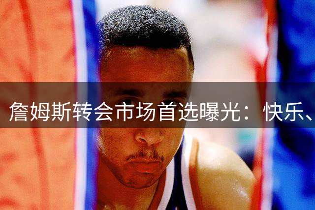 詹姆斯转会市场首选曝光：快乐、夺冠与团队氛围成关键