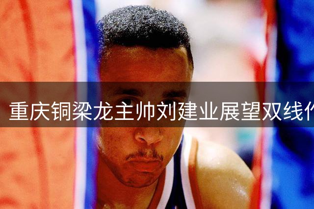重庆铜梁龙主帅刘建业展望双线作战：克服体能瓶颈是关键