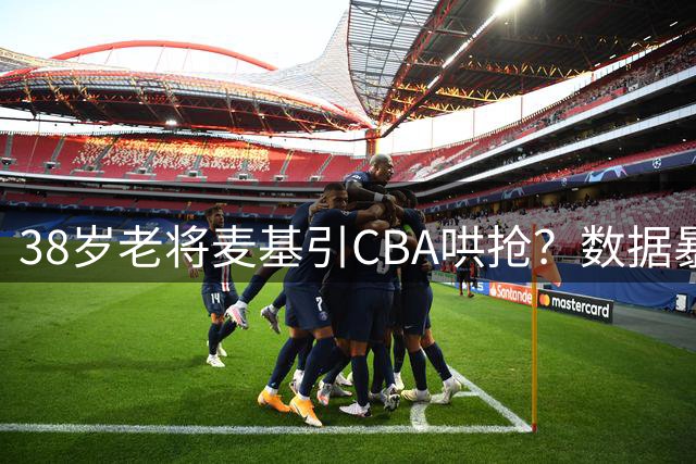 38岁老将麦基引CBA哄抢？数据暴跌背后暗藏隐患