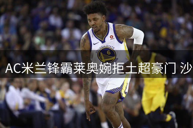 AC米兰锋霸莱奥婉拒土超豪门 沙特天价合同难撼欧冠雄心
